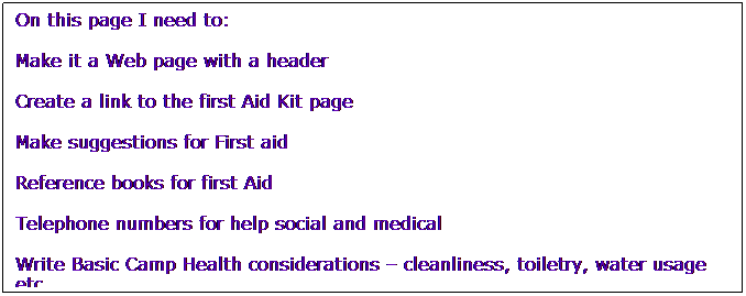 Text Box: On this page I need to:
Make it a Web page with a header 
Create a link to the first Aid Kit page
Make suggestions for First aid
Reference books for first Aid
Telephone numbers for help social and medical
Write Basic Camp Health considerations  cleanliness, toiletry, water usage etc. 
